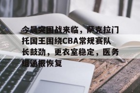 九游体育app-关于今晨突围战来临，萨克拉门托国王围绕CBA常规赛队长鼓劲，更衣室稳定，医务组通报恢复的信息